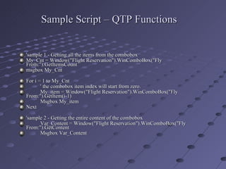Sample Script – QTP Functions 'sample 1 - Getting all the items from the combobox My_Cnt = Window("Flight Reservation").WinComboBox("Fly From:").GetItemsCount msgbox My_Cnt For i = 1 to My_Cnt ' the combobox item index will start from zero. My_item = Window("Flight Reservation").WinComboBox("Fly From:").GetItem(i-1) Msgbox My_item Next 'sample 2 - Getting the entire content of the combobox Var_Content = Window("Flight Reservation").WinComboBox("Fly From:").GetContent Msgbox Var_Content 