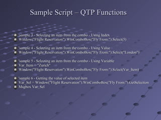 Sample Script – QTP Functions 'sample 3 - Selecting an item from the combo - Using Index Window("Flight Reservation").WinComboBox("Fly From:").Select(5) 'sample 4 - Selecting an item from the combo - Using Value Window("Flight Reservation").WinComboBox("Fly From:").Select("London") 'sample 5 - Selecting an item from the combo - Using Variable Var_Item = "Zurich" Window("Flight Reservation").WinComboBox("Fly From:").Select(Var_Item) 'sample 6 - Getting the value of selected item Var_Sel = Window("Flight Reservation").WinComboBox("Fly From:").GetSelection Msgbox Var_Sel 