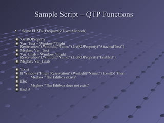 Sample Script – QTP Functions ' Some FUM's (Frequently Used Methods)   'GetROProperty Var_Text = Window("Flight Reservation").WinEdit("Name:").GetROProperty("AttachedText") Msgbox Var_Text Var_Enab = Window("Flight Reservation").WinEdit("Name:").GetROProperty("Enabled") Msgbox Var_Enab 'Exist If Window("Flight Reservation").WinEdit("Name:").Exist(5) Then Msgbox "The Editbox exists" Else Msgbox "The Editbox does not exist" End if 