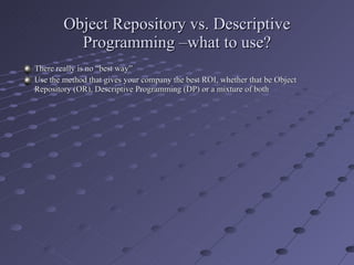 Object Repository vs. Descriptive Programming –what to use? There really is no “best way” Use the method that gives your company the best ROI, whether that be Object Repository (OR), Descriptive Programming (DP) or a mixture of both 
