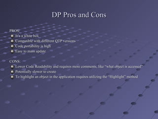 DP Pros and Cons PROS: It’s a white box Compatible with different QTP versions Code portability is high Easy to mass update CONS: Lower Code Readability and requires more comments, like “what object is accessed” Potentially slower to create  To highlight an object in the application requires utilizing the “Highlight” method 