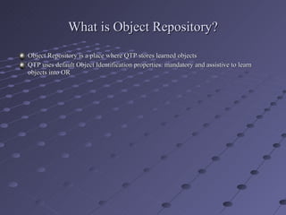 What is Object Repository? Object Repository is a place where QTP stores learned objects  QTP uses default Object Identification properties: mandatory and assistive to learn objects into OR 