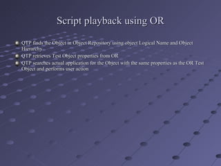 Script playback using OR QTP finds the Object in Object Repository using object Logical Name and Object Hierarchy QTP retrieves Test Object properties from OR QTP searches actual application for the Object with the same properties as the OR Test Object and performs user action 