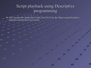 Script playback using Descriptive programming QTP searches the Application Under Test (AUT) for the Object using Descriptive properties and performs user action 