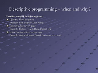 Descriptive programming – when and why? Consider using DP in following cases: Dynamic object properties Example: Link Logout <User Name> Same objects on every page Example: Buttons – Next, Back, Cancel, OK Lots of similar objects on one page Example: table with many First & Last name text boxes 