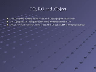 TO, RO and .Object .GetROProperty property refers to the AUT Object property (Run-time) .GetTOproperty/SetToProperty refers to the properties stored in OR .Object.< property/method>  refers to the AUT Object  NATIVE  properties/methods 