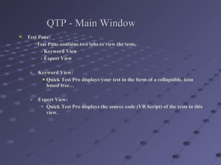 QTP - Main Window Test Pane: Test Pane contains two labs to view the tests,  - Keyword View  - Expert View Keyword View:  Quick Test Pro displays your test in the form of a collapsible, icon based tree… Expert View: Quick Test Pro displays the source code (VB Script) of the tests in this view. 