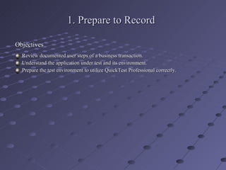 1. Prepare to Record Objectives Review documented user steps of a business transaction. Understand the application under test and its environment. Prepare the test environment to utilize QuickTest Professional correctly. 