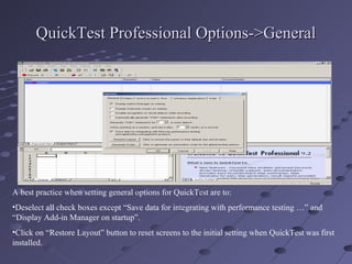 QuickTest Professional Options->General A best practice when setting general options for QuickTest are to: Deselect all check boxes except “Save data for integrating with performance testing …” and “Display Add-in Manager on startup”. Click on “Restore Layout” button to reset screens to the initial setting when QuickTest was first installed. 