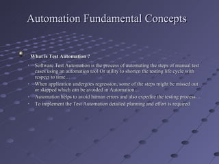 Automation Fundamental Concepts What is Test Automation ?  Software Test Automation is the process of automating the steps of manual test cases using an automation tool Or utility to shorten the testing life cycle with respect to time… When application undergoes regression, some of the steps might be missed out or skipped which can be avoided in Automation… Automation helps to avoid human errors and also expedite the testing process… To implement the Test Automation detailed planning and effort is required 