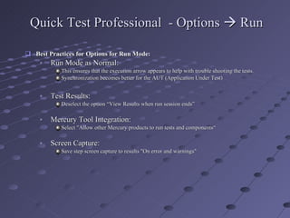 Quick Test Professional  - Options    Run Best Practices for Options for Run Mode: Run Mode as Normal:  This ensures that the execution arrow appears to help with trouble shooting the tests. Synchronization becomes better for the AUT (Application Under Test) Test Results:  Deselect the option “View Results when run session ends”  Mercury Tool Integration:  Select "Allow other Mercury products to run tests and components“ Screen Capture:  Save step screen capture to results "On error and warnings" 