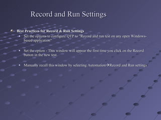 Record and Run Settings Best Practices for Record & Run Settings Set the options to configure QTP to "Record and run test on any open Windows- based application“ Set the option - This window will appear the first time you click on the Record button in the new test. Manually recall this window by selecting Automation  Record and Run settings 
