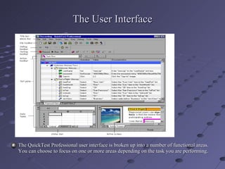 The User Interface The QuickTest Professional user interface is broken up into a number of functional areas. You can choose to focus on one or more areas depending on the task you are performing. 