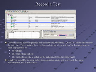 Record a Test Once the record button is pressed and test steps are performed , QuickTest listens and records the activities. This results in the recording and storing of each step of the business process. Each step consists of: The object The method (operation) The method property (a value for the action performed on the object) QuickTest should be running before the application under test is invoked. For some environments, this is mandatory. 