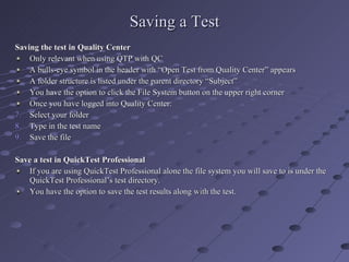 Saving a Test Saving the test in Quality Center Only relevant when using QTP with QC A bulls-eye symbol in the header with “Open Test from Quality Center” appears A folder structure is listed under the parent directory “Subject” You have the option to click the File System button on the upper right corner Once you have logged into Quality Center: Select your folder Type in the test name Save the file Save a test in QuickTest Professional If you are using QuickTest Professional alone the file system you will save to is under the QuickTest Professional’s test directory. You have the option to save the test results along with the test. 