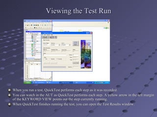 Viewing the Test Run When you run a test, QuickTest performs each step as it was recorded. You can watch in the AUT as QuickTest performs each step. A yellow arrow in the left margin of the KEYWORD VIEW points out the step currently running. When QuickTest finishes running the test, you can open the Test Results window. 