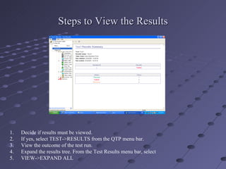 Steps to View the Results Decide if results must be viewed. If yes, select TEST->RESULTS from the QTP menu bar. View the outcome of the test run. Expand the results tree. From the Test Results menu bar, select  VIEW->EXPAND ALL 