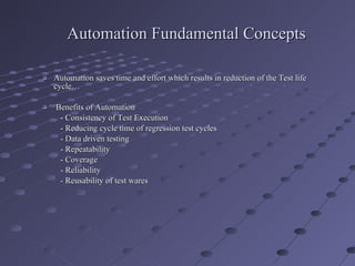 Automation Fundamental Concepts Automation saves time and effort which results in reduction of the Test life cycle… Benefits of Automation - Consistency of Test Execution - Reducing cycle time of regression test cycles - Data driven testing - Repeatability - Coverage - Reliability - Reusability of test wares 