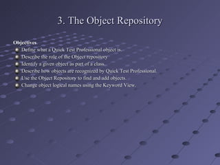 3. The Object Repository Objectives Define what a Quick Test Professional object is. Describe the role of the Object repository Identify a given object as part of a class. Describe how objects are recognized by Quick Test Professional. Use the Object Repository to find and add objects. Change object logical names using the Keyword View. 