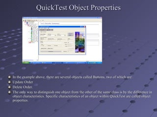 QuickTest Object Properties In the example above, there are several objects called Buttons, two of which are: Update Order Delete Order. The only way to distinguish one object from the other of the same class is by the difference in object characteristics. Specific characteristics of an object within QuickTest are called object properties. 
