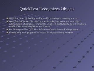QuickTest Recognizes Objects QuickTest uses a method when it learns objects during the recording process. QuickTest first looks at the object you are recording and stores it as a test object, determining its object class. For example, QuickTest might classify the test object as a standard Windows dialog box or a web button. For each object class, QTP has a default set of properties that it always learns. Usually, only a few properties are needed to uniquely identify an object. 