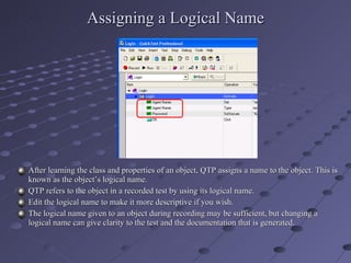 Assigning a Logical Name After learning the class and properties of an object, QTP assigns a name to the object. This is known as the object’s logical name. QTP refers to the object in a recorded test by using its logical name. Edit the logical name to make it more descriptive if you wish. The logical name given to an object during recording may be sufficient, but changing a logical name can give clarity to the test and the documentation that is generated. 