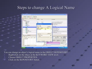 Steps to change A Logical Name You can change an object’s logical name in the OBJECT REPOSITORY. Right-click on the object at the KEYWORD VIEW level. Choose OBJECT PROPERTIES. Click on the REPOSITORY button. 