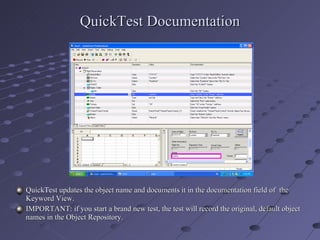 QuickTest Documentation QuickTest updates the object name and documents it in the documentation field of  the Keyword View. IMPORTANT: if you start a brand new test, the test will record the original, default object names in the Object Repository. 