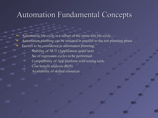 Automation Fundamental Concepts Automation life cycle is a subset of the entire test life cycle… Automation planning can be initiated in parallel to the test planning phase… Factors to be considered in automation planning, Stability of AUT (Application under test) No of regression cycles to be performed Compatibility of App platform with testing tools Cost benefit analysis (ROI) Availability of skilled resources 