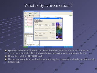 What is Synchronization ? Synchronization is a step added to a test that instructs QuickTest to wait for the state of a property on a particular object to change before proceeding to the next step in the test. This is done while in RECORD mode. The user/test waits for a visual indication that a step has completed so that the user/test can take the next step. 