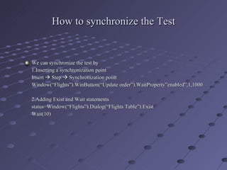 How to synchronize the Test We can synchronize the test by  1.Inserting a synchronization point Insert    Step    Synchronization point Window(“Flights”).WinButton(“Update order”).WaitProperty”enabled”,1,1000 2.Adding Exist and Wait statements status=Window(“Flights”).Dialog(“Flights Table”).Exist Wait(10) 