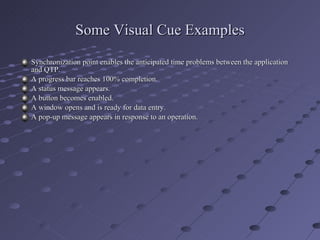 Some Visual Cue Examples Synchronization point enables the anticipated time problems between the application and QTP. A progress bar reaches 100% completion. A status message appears. A button becomes enabled. A window opens and is ready for data entry. A pop-up message appears in response to an operation. 