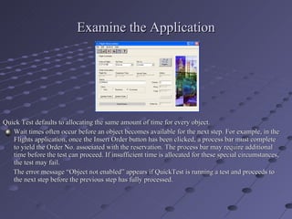 Examine the Application Quick Test defaults to allocating the same amount of time for every object. Wait times often occur before an object becomes available for the next step. For example, in the Flights application, once the Insert Order button has been clicked, a process bar must complete to yield the Order No. associated with the reservation. The process bar may require additional time before the test can proceed. If insufficient time is allocated for these special circumstances, the test may fail. The error message “Object not enabled” appears if QuickTest is running a test and proceeds to the next step before the previous step has fully processed. 