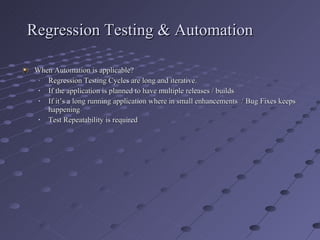 Regression Testing & Automation When Automation is applicable? Regression Testing Cycles are long and iterative. If the application is planned to have multiple releases / builds If it’s a long running application where in small enhancements  / Bug Fixes keeps happening Test Repeatability is required  