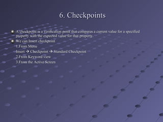 6. Checkpoints A checkpoint is a verification point that compares a current value for a specified property with the expected value for that property. We can Insert checkpoint 1.From Menu Insert    Checkpoint    Standard Checkpoint 2.From Keyword view 3.From the Active Screen 