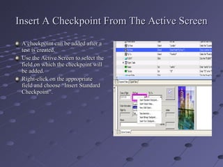 Insert A Checkpoint From The Active Screen A checkpoint can be added after a test is created. Use the Active Screen to select the field on which the checkpoint will be added. Right-click on the appropriate field and choose “Insert Standard Checkpoint”. 