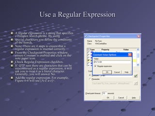 Use a Regular Expression A regular expression is a string that specifies a complex search phrase. By using special characters you define the conditions of the search. Note: There are 4 steps to ensure that a regular expression is inserted correctly. From the Checkpoint Properties window, ensure Constant is enabled and click on the note paper icon. Check Regular Expression checkbox. If  QTP sees there are characters that can be misconstrued as a regular expression, it will ask you to treat it as a literal character. Generally, you will answer No. Add the regular expression. For example, Figure 6-6 will use [A-Z a-z]+. 