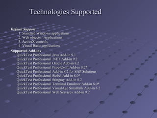 Technologies Supported Default Support   1. Standard Windows applications   2. Web objects / Applications   3. ActiveX controls   4. Visual Basic applications Supported Add-ins   QuickTest Professional Java Add-in 9.1  QuickTest Professional .NET Add-in 9.2  QuickTest Professional Oracle Add-in 8.2  QuickTest Professional PeopleSoft Add-in 8.2* QuickTest Professional Add-in 8.2 for SAP Solutions QuickTest Professional Siebel Add-in 8.0* QuickTest Professional Stingray Add-in 8.2 QuickTest Professional Terminal Emulator Add-in 8.0* QuickTest Professional VisualAge Smalltalk Add-in 8.2 QuickTest Professional Web Services Add-in 9.2 