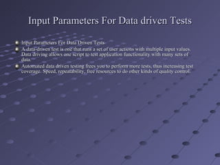 Input Parameters For Data driven Tests Input Parameters For Data Driven Tests A data-driven test is one that runs a set of user actions with multiple input values. Data driving allows one script to test application functionality with many sets of data. Automated data driven testing frees you to perform more tests, thus increasing test coverage. Speed, repeatability, free resources to do other kinds of quality control. 