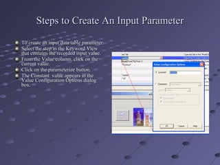 Steps to Create An Input Parameter To create an input data table parameter: Select the step in the Keyword View that contains the recorded input value. From the Value column, click on the current value. Click on the parameterize button. The Constant  value appears in the Value Configuration Options dialog box. 