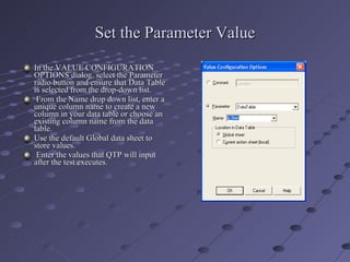Set the Parameter Value In the VALUE CONFIGURATION OPTIONS dialog, select the Parameter radio button and ensure that Data Table is selected from the drop-down list. From the Name drop down list, enter a unique column name to create a new column in your data table or choose an existing column name from the data table. Use the default Global data sheet to store values. Enter the values that QTP will input after the test executes. 