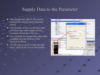 Supply Data to the Parameter The design-time table is the central location for storing input parameter values. The number of rows in the data table will cause the same number of test execution iterations to be run. As a default, the design-time data table is displayed at the bottom of the QuickTest screen. If you want to show or hide the data sheet, click on the icon in the toolbar. 