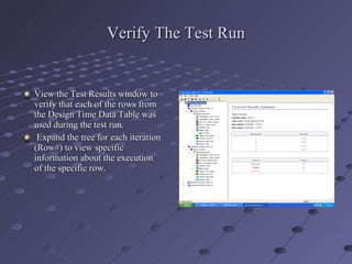 Verify The Test Run View the Test Results window to verify that each of the rows from the Design Time Data Table was used during the test run. Expand the tree for each iteration (Row#) to view specific information about the execution of the specific row. 
