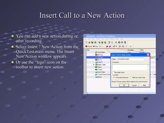 Insert Call to a New Action You can add a new action during or after recording. Select Insert ? New Action from the QuickTest main menu. The Insert New Action window appears. Or use the “lego” icon on the toolbar to insert new action. 