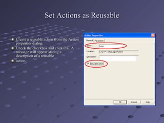 Set Actions as Reusable Create a reusable action from the Action properties dialog. Check the checkbox and click OK. A message will appear stating a description of a reusable action. 