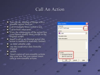 Call An Action You can do  number of things with a reusable action, such as: Call it multiple times within a test. Call it from other tests. View the components of the action tree (you cannot modify them except in the original script) Insert a call to an external action (the action is inserted in read-only format) as local editable copy use the (read only) data from the original  action Insert copies of non-reusable actions into your test, but you cannot insert calls to non-reusable actions. 