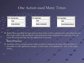 One Action used Many Times Rather than recording the login process three times in three separate tests, and enhancing this part of the script (with checkpoints and parameterization) separately for each test, you can create an action that logs into the application in one test. Best Practice Inserting calls to existing actions makes it easier to maintain our tests; when an object or procedure in your application changes. It only needs to be updated one time, in the original action. 