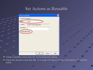 Set Actions as Reusable Create a reusable action from the Action properties dialog. Check the checkbox and click OK. A message will appear stating a description of a reusable action. 