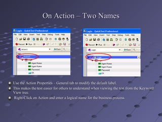 On Action – Two Names Use the Action Properties – General tab to modify the default label. This makes the test easier for others to understand when viewing the test from the Keyword View tree. Right-Click on Action and enter a logical name for the business process. 