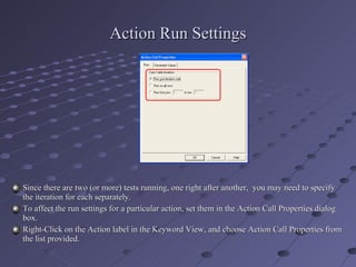 Action Run Settings Since there are two (or more) tests running, one right after another,  you may need to specify the iteration for each separately. To affect the run settings for a particular action, set them in the Action Call Properties dialog box. Right-Click on the Action label in the Keyword View, and choose Action Call Properties from the list provided. 